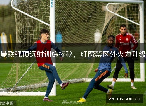 曼联弧顶远射训练揭秘，红魔禁区外火力升级