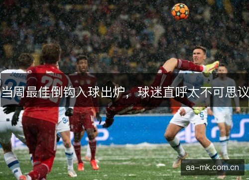 当周最佳倒钩入球出炉，球迷直呼太不可思议